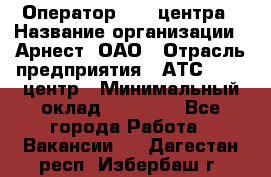 Оператор Call-центра › Название организации ­ Арнест, ОАО › Отрасль предприятия ­ АТС, call-центр › Минимальный оклад ­ 21 000 - Все города Работа » Вакансии   . Дагестан респ.,Избербаш г.